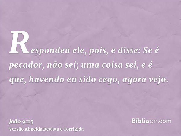 Respondeu ele, pois, e disse: Se é pecador, não sei; uma coisa sei, e é que, havendo eu sido cego, agora vejo.