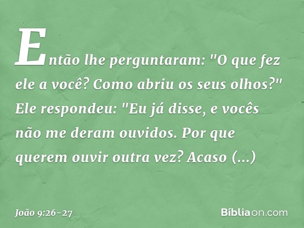 Então lhe perguntaram: "O que fez ele a você? Como abriu os seus olhos?" Ele respondeu: "Eu já disse, e vocês não me deram ouvidos. Por que querem ouvir outra v