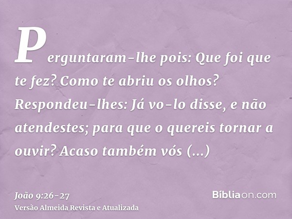 Perguntaram-lhe pois: Que foi que te fez? Como te abriu os olhos?Respondeu-lhes: Já vo-lo disse, e não atendestes; para que o quereis tornar a ouvir? Acaso tamb