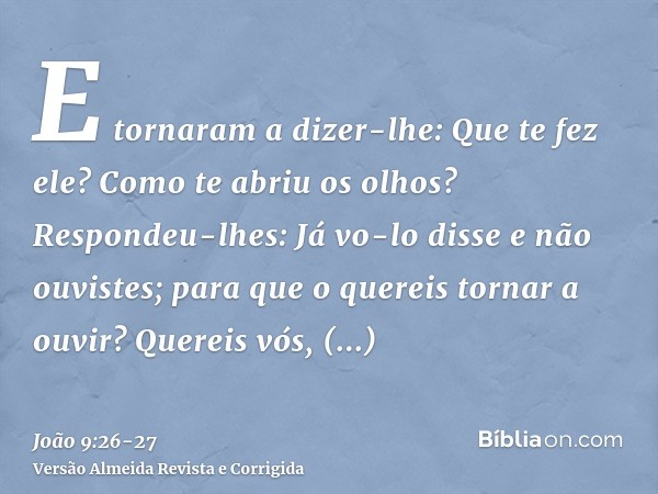 E tornaram a dizer-lhe: Que te fez ele? Como te abriu os olhos?Respondeu-lhes: Já vo-lo disse e não ouvistes; para que o quereis tornar a ouvir? Quereis vós, po