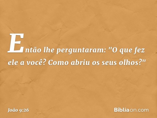 Então lhe perguntaram: "O que fez ele a você? Como abriu os seus olhos?" -- João 9:26