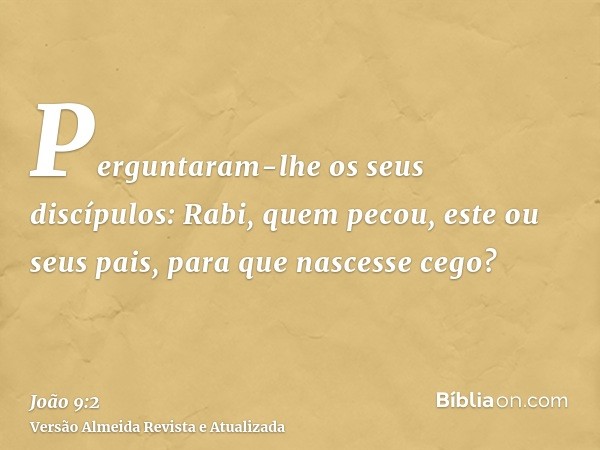 Perguntaram-lhe os seus discípulos: Rabi, quem pecou, este ou seus pais, para que nascesse cego?