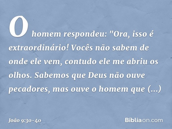 O homem respondeu: "Ora, isso é extraordinário! Vocês não sabem de onde ele vem, contudo ele me abriu os olhos. Sabemos que Deus não ouve pecadores, mas ouve o 