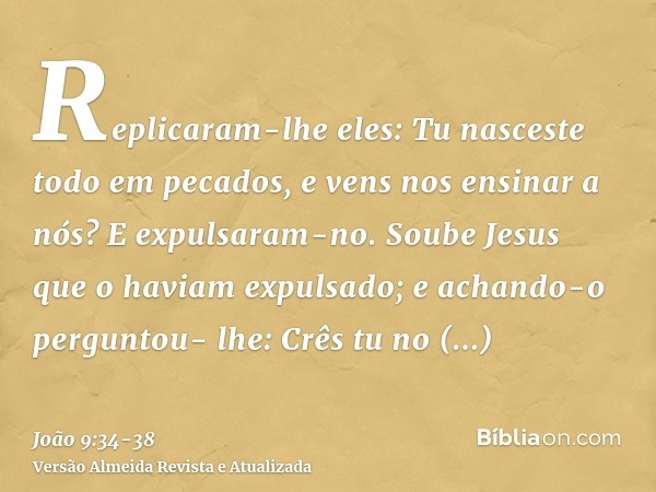 Replicaram-lhe eles: Tu nasceste todo em pecados, e vens nos ensinar a nós? E expulsaram-no.Soube Jesus que o haviam expulsado; e achando-o perguntou- lhe: Crês