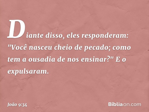 Diante disso, eles responderam: "Você nasceu cheio de pecado; como tem a ousadia de nos ensinar?" E o expulsaram. -- João 9:34