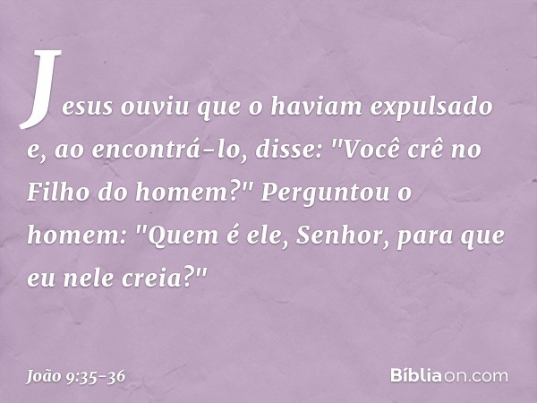 Jesus ouviu que o haviam expulsado e, ao encontrá-lo, disse: "Você crê no Filho do homem?" Perguntou o homem: "Quem é ele, Senhor, para que eu nele creia?" -- J