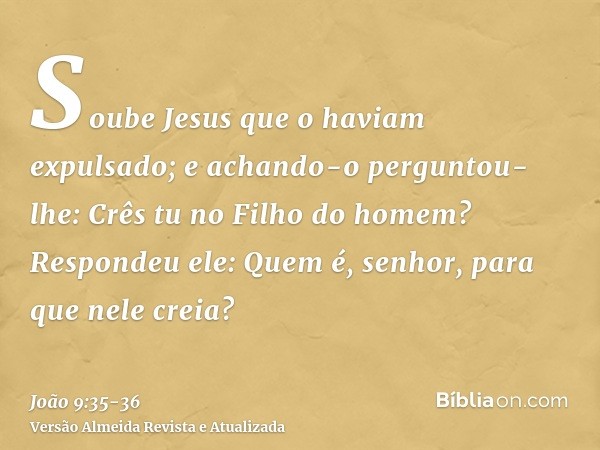 Soube Jesus que o haviam expulsado; e achando-o perguntou- lhe: Crês tu no Filho do homem?Respondeu ele: Quem é, senhor, para que nele creia?