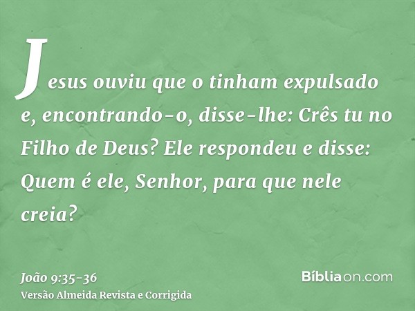 Jesus ouviu que o tinham expulsado e, encontrando-o, disse-lhe: Crês tu no Filho de Deus?Ele respondeu e disse: Quem é ele, Senhor, para que nele creia?