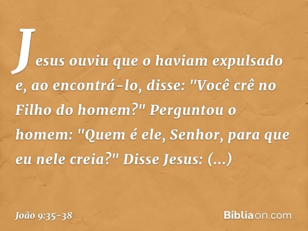 Jesus ouviu que o haviam expulsado e, ao encontrá-lo, disse: "Você crê no Filho do homem?" Perguntou o homem: "Quem é ele, Senhor, para que eu nele creia?" Diss