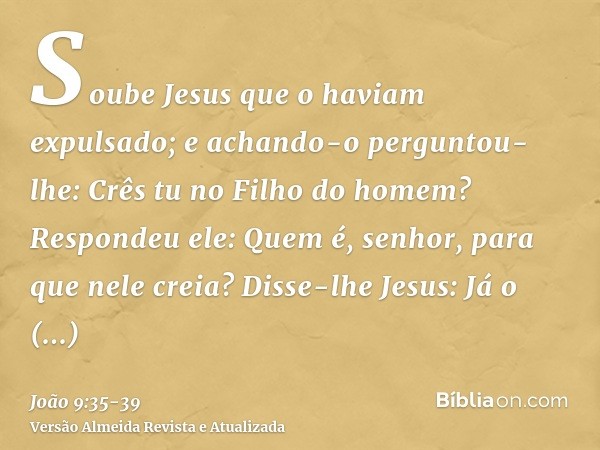 Soube Jesus que o haviam expulsado; e achando-o perguntou- lhe: Crês tu no Filho do homem?Respondeu ele: Quem é, senhor, para que nele creia?Disse-lhe Jesus: Já