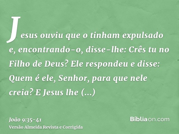 Jesus ouviu que o tinham expulsado e, encontrando-o, disse-lhe: Crês tu no Filho de Deus?Ele respondeu e disse: Quem é ele, Senhor, para que nele creia?E Jesus 