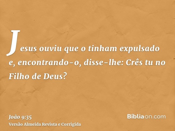 Jesus ouviu que o tinham expulsado e, encontrando-o, disse-lhe: Crês tu no Filho de Deus?