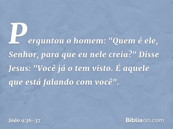 Perguntou o homem: "Quem é ele, Senhor, para que eu nele creia?" Disse Jesus: "Você já o tem visto. É aquele que está falando com você". -- João 9:36-37