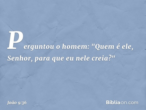 Perguntou o homem: "Quem é ele, Senhor, para que eu nele creia?" -- João 9:36