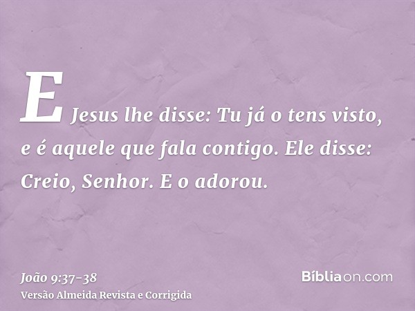 E Jesus lhe disse: Tu já o tens visto, e é aquele que fala contigo.Ele disse: Creio, Senhor. E o adorou.