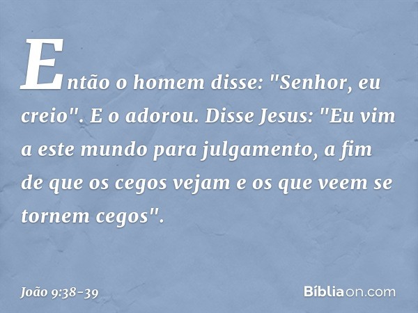 Então o homem disse: "Senhor, eu creio". E o adorou. Disse Jesus: "Eu vim a este mundo para julgamento, a fim de que os cegos vejam e os que veem se tornem cego