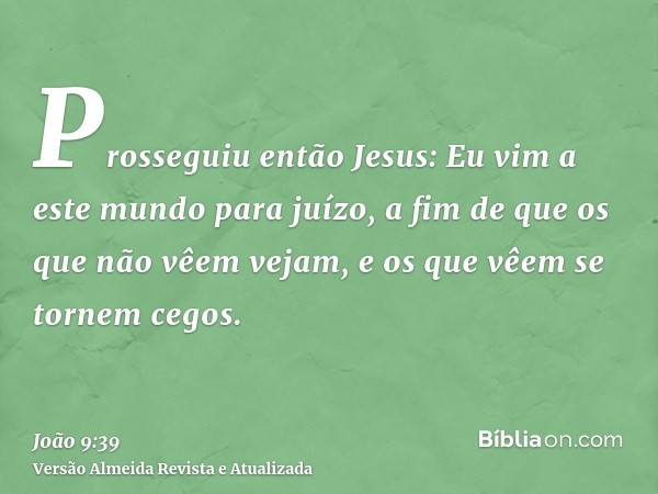 Prosseguiu então Jesus: Eu vim a este mundo para juízo, a fim de que os que não vêem vejam, e os que vêem se tornem cegos.