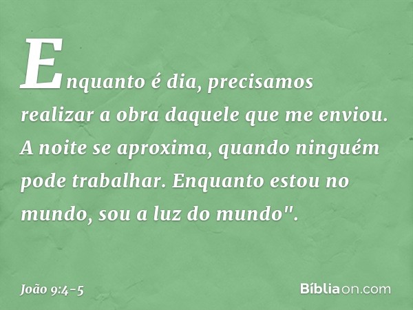 Enquanto é dia, precisamos realizar a obra daquele que me enviou. A noite se aproxima, quando ninguém pode trabalhar. Enquanto estou no mundo, sou a luz do mund