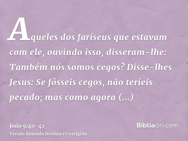 Aqueles dos fariseus que estavam com ele, ouvindo isso, disseram-lhe: Também nós somos cegos?Disse-lhes Jesus: Se fôsseis cegos, não teríeis pecado; mas como ag