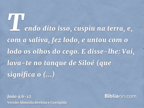 Tendo dito isso, cuspiu na terra, e, com a saliva, fez lodo, e untou com o lodo os olhos do cego.E disse-lhe: Vai, lava-te no tanque de Siloé (que significa o E