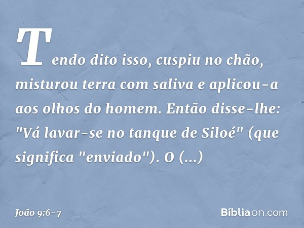 Tendo dito isso, cuspiu no chão, misturou terra com saliva e aplicou-a aos olhos do homem. Então disse-lhe: "Vá lavar-se no tanque de Siloé" (que significa "env