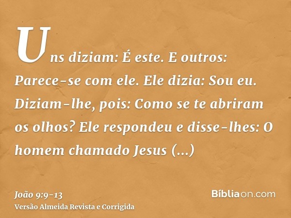 Uns diziam: É este. E outros: Parece-se com ele. Ele dizia: Sou eu.Diziam-lhe, pois: Como se te abriram os olhos?Ele respondeu e disse-lhes: O homem chamado Jes