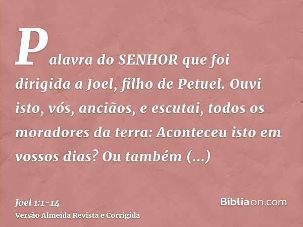 Palavra do SENHOR que foi dirigida a Joel, filho de Petuel.Ouvi isto, vós, anciãos, e escutai, todos os moradores da terra: Aconteceu isto em vossos dias? Ou ta