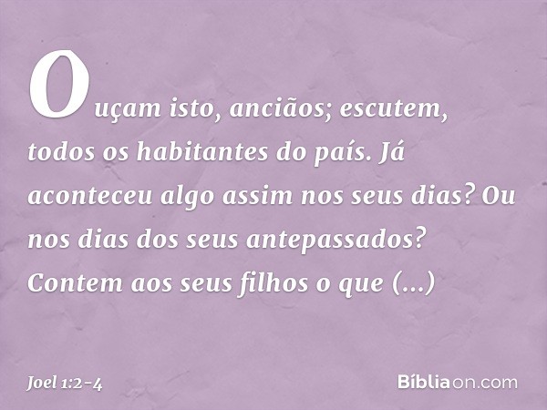 "Ouçam isto, anciãos;
escutem, todos os habitantes do país.
Já aconteceu algo assim nos seus dias?
Ou nos dias dos seus antepassados? Contem aos seus filhos
o q