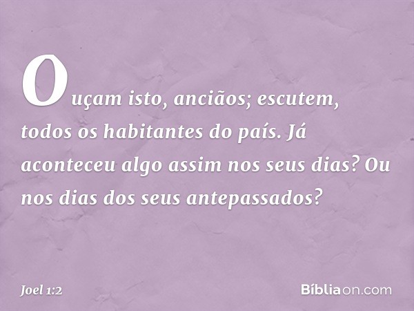 "Ouçam isto, anciãos;
escutem, todos os habitantes do país.
Já aconteceu algo assim nos seus dias?
Ou nos dias dos seus antepassados? -- Joel 1:2