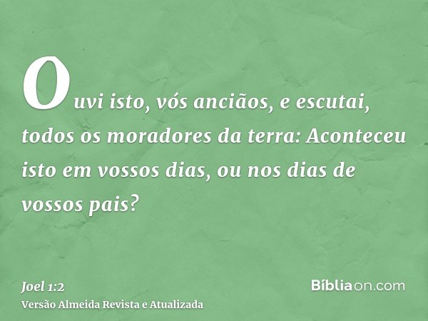 Ouvi isto, vós anciãos, e escutai, todos os moradores da terra: Aconteceu isto em vossos dias, ou nos dias de vossos pais?