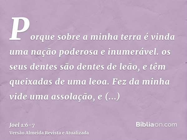 Porque sobre a minha terra é vinda uma nação poderosa e inumerável. os seus dentes são dentes de leão, e têm queixadas de uma leoa.Fez da minha vide uma assolaç