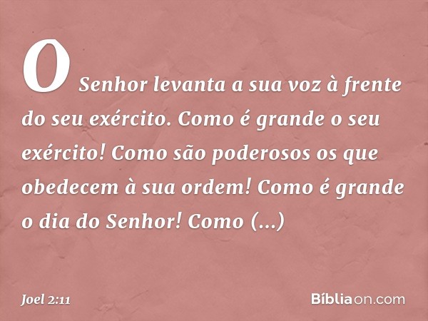 O Senhor levanta a sua voz
à frente do seu exército.
Como é grande o seu exército!
Como são poderosos
os que obedecem à sua ordem!
Como é grande o dia do Senhor