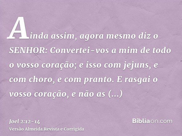 Ainda assim, agora mesmo diz o SENHOR: Convertei-vos a mim de todo o vosso coração; e isso com jejuns, e com choro, e com pranto.E rasgai o vosso coração, e não