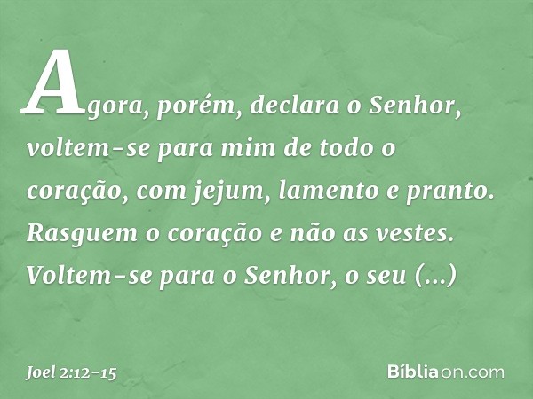 "Agora, porém", declara o Senhor,
"voltem-se para mim
de todo o coração,
com jejum, lamento e pranto." Rasguem o coração e não as vestes.
Voltem-se para o Senho