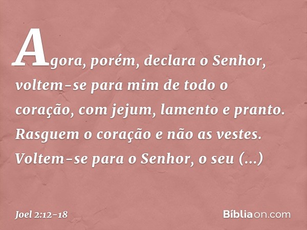 "Agora, porém", declara o Senhor,
"voltem-se para mim
de todo o coração,
com jejum, lamento e pranto." Rasguem o coração e não as vestes.
Voltem-se para o Senho