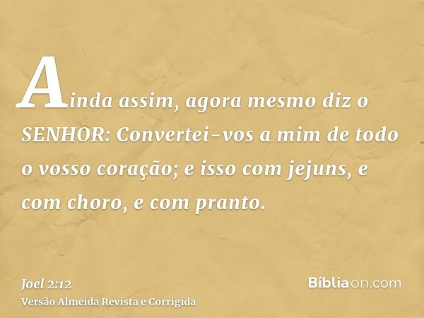 Ainda assim, agora mesmo diz o SENHOR: Convertei-vos a mim de todo o vosso coração; e isso com jejuns, e com choro, e com pranto.