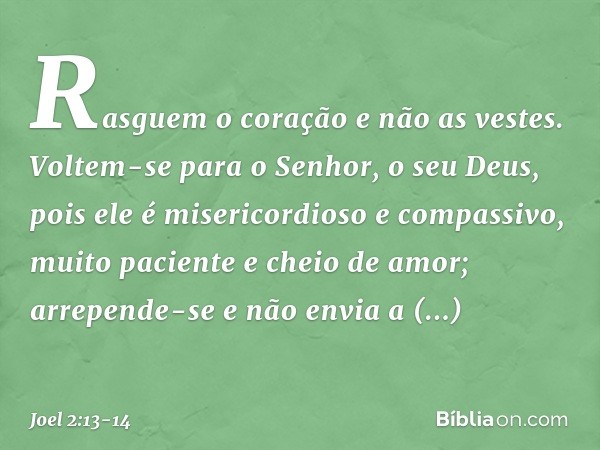 Rasguem o coração e não as vestes.
Voltem-se para o Senhor,
o seu Deus,
pois ele é misericordioso e compassivo,
muito paciente e cheio de amor;
arrepende-se e n