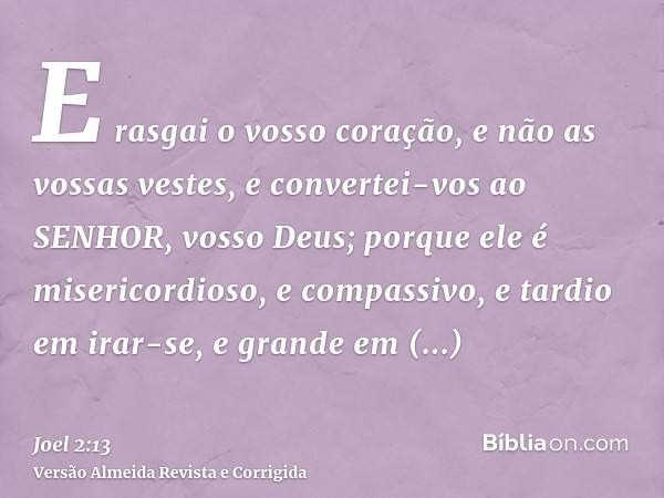 E rasgai o vosso coração, e não as vossas vestes, e convertei-vos ao SENHOR, vosso Deus; porque ele é misericordioso, e compassivo, e tardio em irar-se, e grand