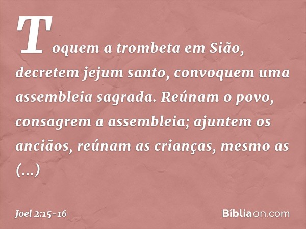 Toquem a trombeta em Sião,
decretem jejum santo,
convoquem uma assembleia sagrada. Reúnam o povo,
consagrem a assembleia;
ajuntem os anciãos,
reúnam as crianças