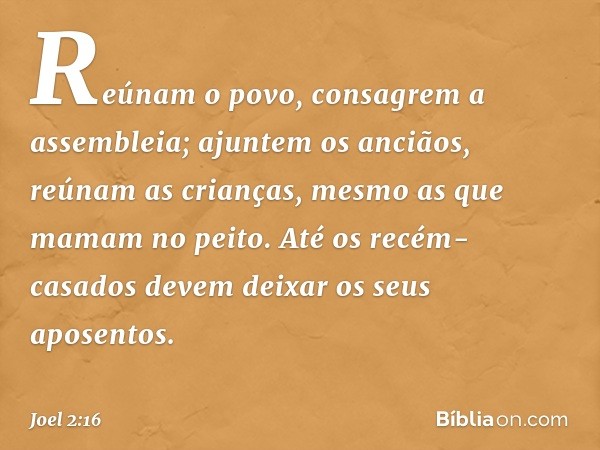 Reúnam o povo,
consagrem a assembleia;
ajuntem os anciãos,
reúnam as crianças,
mesmo as que mamam no peito.
Até os recém-casados
devem deixar os seus aposentos.