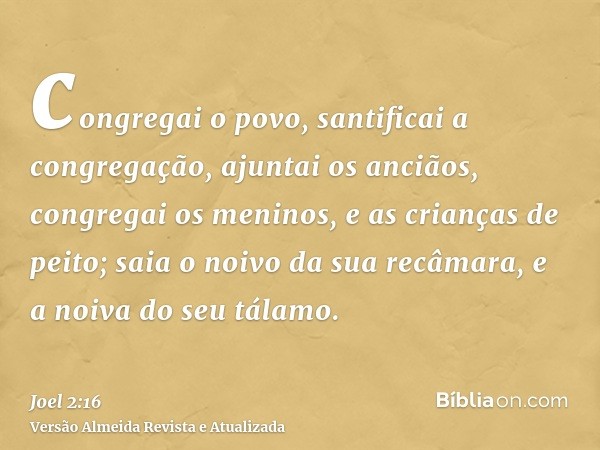 congregai o povo, santificai a congregação, ajuntai os anciãos, congregai os meninos, e as crianças de peito; saia o noivo da sua recâmara, e a noiva do seu tál