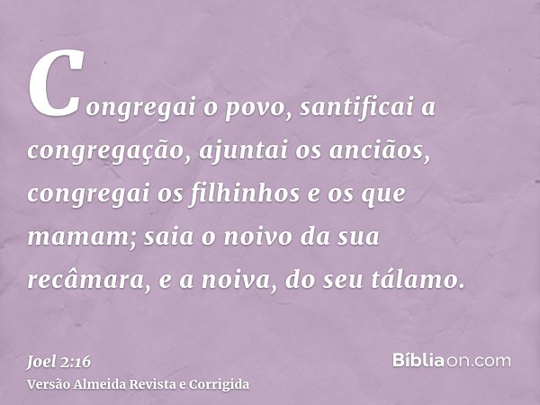 Congregai o povo, santificai a congregação, ajuntai os anciãos, congregai os filhinhos e os que mamam; saia o noivo da sua recâmara, e a noiva, do seu tálamo.