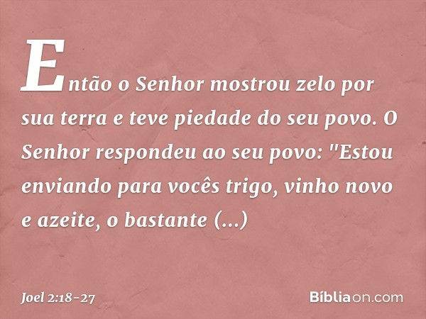 Então o Senhor mostrou zelo
por sua terra
e teve piedade do seu povo. O Senhor respondeu ao seu povo:
"Estou enviando para vocês trigo,
vinho novo e azeite,
o b