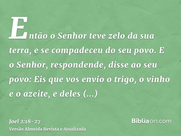 Então o Senhor teve zelo da sua terra, e se compadeceu do seu povo.E o Senhor, respondende, disse ao seu povo: Eis que vos envio o trigo, o vinho e o azeite, e 