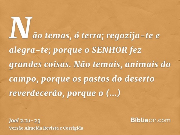 Não temas, ó terra; regozija-te e alegra-te; porque o SENHOR fez grandes coisas.Não temais, animais do campo, porque os pastos do deserto reverdecerão, porque o