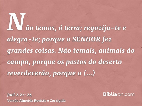 Não temas, ó terra; regozija-te e alegra-te; porque o SENHOR fez grandes coisas.Não temais, animais do campo, porque os pastos do deserto reverdecerão, porque o