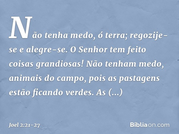 Não tenha medo, ó terra;
regozije-se e alegre-se.
O Senhor tem feito coisas grandiosas! Não tenham medo, animais do campo,
pois as pastagens estão ficando verde