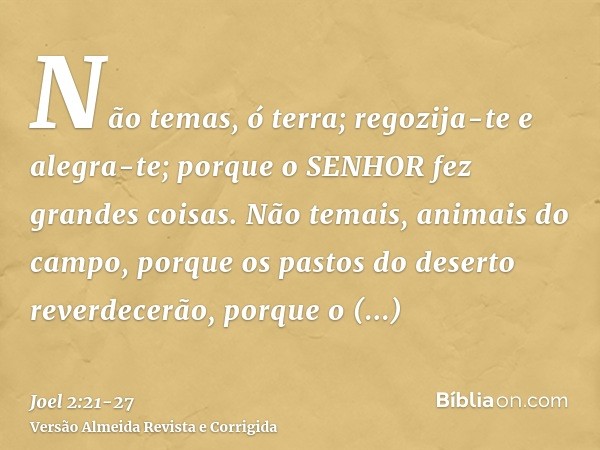 Não temas, ó terra; regozija-te e alegra-te; porque o SENHOR fez grandes coisas.Não temais, animais do campo, porque os pastos do deserto reverdecerão, porque o