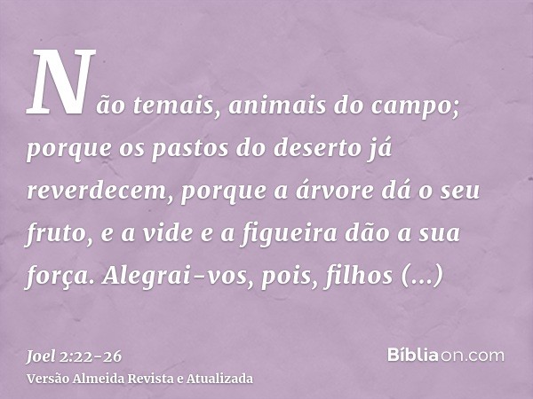 Não temais, animais do campo; porque os pastos do deserto já reverdecem, porque a árvore dá o seu fruto, e a vide e a figueira dão a sua força.Alegrai-vos, pois