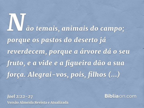 Não temais, animais do campo; porque os pastos do deserto já reverdecem, porque a árvore dá o seu fruto, e a vide e a figueira dão a sua força.Alegrai-vos, pois